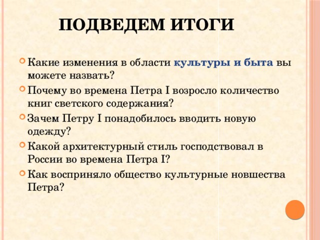 Подведем итоги Какие изменения в области культуры и быта вы можете назвать? Почему во времена Петра I возросло количество книг светского содержания? Зачем Петру I понадобилось вводить новую одежду? Какой архитектурный стиль господствовал в России во времена Петра I? Как восприняло общество культурные новшества Петра? 