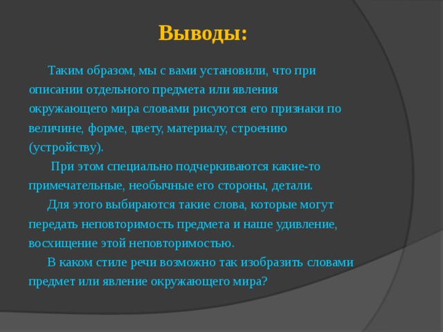 Выводы: Таким образом, мы с вами установили, что при описании отдельного предмета или явления окружающего мира словами рисуются его признаки по величине, форме, цвету, материалу, строению (устройству).  При этом специально подчеркиваются какие-то примечательные, необычные его стороны, детали. Для этого выбираются такие слова, которые могут передать неповторимость предмета и наше удивление, восхищение этой неповторимостью. В каком стиле речи возможно так изобразить словами предмет или явление окружающего мира? 