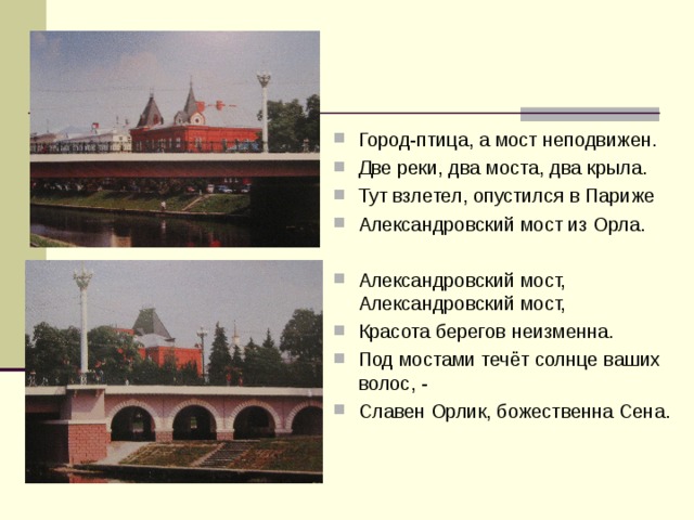 Город-птица, а мост неподвижен. Две реки, два моста, два крыла. Тут взлетел, опустился в Париже Александровский мост из Орла.  Александровский мост, Александровский мост, Красота берегов неизменна. Под мостами течёт солнце ваших волос, - Славен Орлик, божественна Сена.