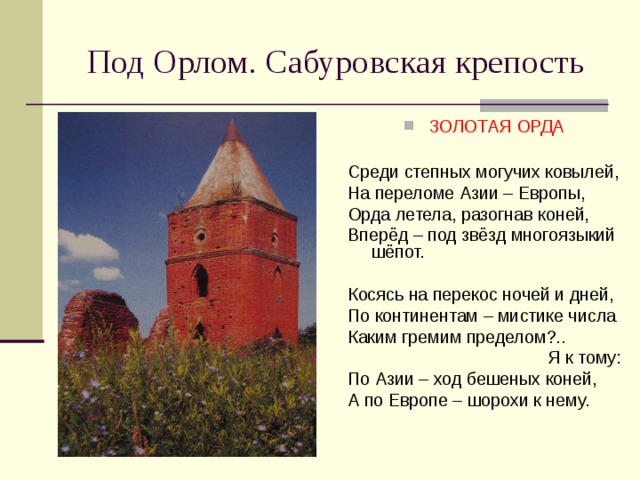 Под Орлом. Сабуровская крепость ЗОЛОТАЯ ОРДА  Среди степных могучих ковылей, На переломе Азии – Европы, Орда летела, разогнав коней, Вперёд – под звёзд многоязыкий шёпот. Косясь на перекос ночей и дней, По континентам – мистике числа Каким гремим пределом?.. Я к тому: По Азии – ход бешеных коней, А по Европе – шорохи к нему.