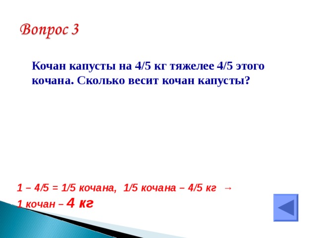  Кочан капусты на 4/5 кг тяжелее 4/5 этого кочана. Сколько весит кочан капусты? 1 – 4/5 = 1/5 кочана, 1/5 кочана – 4/5 кг →  1 кочан – 4 кг 