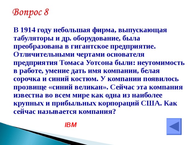  В 1914 году небольшая фирма, выпускающая табуляторы и др. оборудование, была преобразована в гигантское предприятие. Отличительными чертами основателя предприятия Томаса Уотсона были: неутомимость в работе, умение дать имя компании, белая сорочка и синий костюм. У компании появилось прозвище «синий великан». Сейчас эта компания известна во всем мире как одна из наиболее крупных и прибыльных корпораций США. Как сейчас называется компания? IBM 