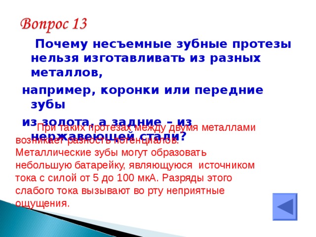   Почему несъемные зубные протезы нельзя изготавливать из разных металлов, например, коронки или передние зубы из золота, а задние – из нержавеющей стали? При таких протезах между двумя металлами возникает разность потенциалов. Металлические зубы могут образовать небольшую батарейку, являющуюся источником тока с силой от 5 до 100 мкА. Разряды этого слабого тока вызывают во рту неприятные ощущения. 