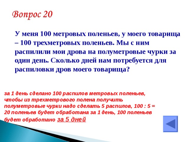  У меня 100 метровых поленьев, у моего товарища – 100 трехметровых поленьев. Мы с ним распилили мои дрова на полуметровые чурки за один день. Сколько дней нам потребуется для распиловки дров моего товарища? за 1 день сделано 100 распилов метровых поленьев, чтобы из трехметрового полена получить полуметровые чурки надо сделать 5 распилов, 100 : 5 = 20 поленьев будет обработана за 1 день, 100 поленьев будет обработано  за 5 дней  