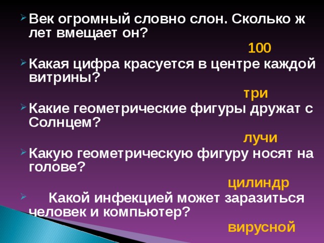 Век огромный словно слон. Сколько ж лет вмещает он?  100 Какая цифра красуется в центре каждой витрины?  три Какие геометрические фигуры дружат с Солнцем?  лучи Какую геометрическую фигуру носят на голове?  цилиндр  Какой инфекцией может заразиться человек и компьютер?  вирусной  