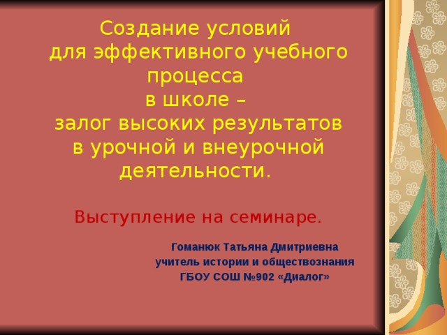 Создание условий  для эффективного учебного процесса  в школе –  залог высоких результатов  в урочной и внеурочной  деятельности.   Выступление на семинаре. Гоманюк Татьяна Дмитриевна учитель истории и обществознания ГБОУ СОШ №902 «Диалог» 