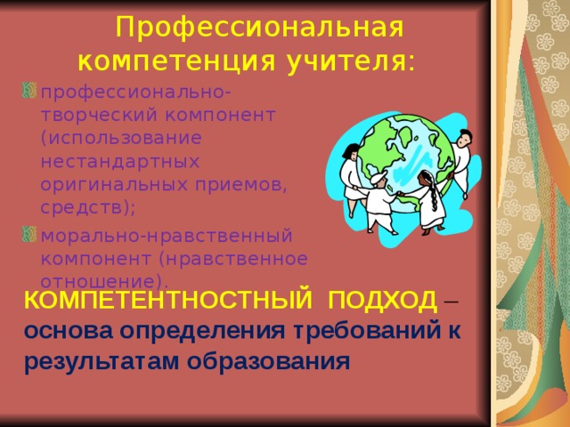  Профессиональная компетенция учителя: профессионально-творческий компонент (использование нестандартных оригинальных приемов, средств); морально-нравственный компонент (нравственное отношение). КОМПЕТЕНТНОСТНЫЙ ПОДХОД – основа определения требований к результатам образования  