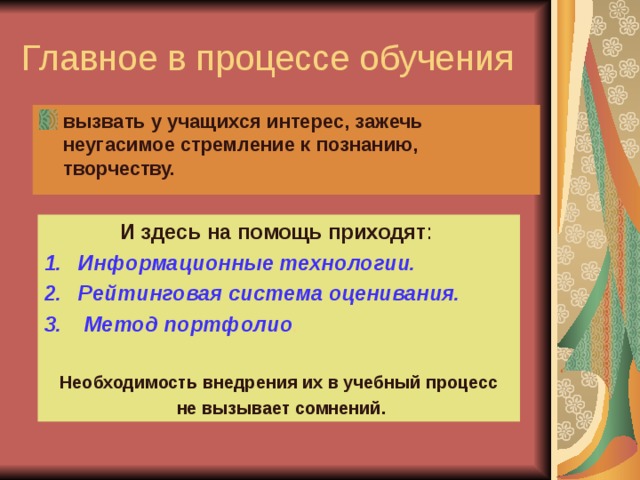 Главное в процессе обучения вызвать у учащихся интерес, зажечь неугасимое стремление к познанию, творчеству. И здесь на помощь приходят : Информационные технологии. Рейтинговая система оценивания.  Метод портфолио .  Необходимость внедрения их в учебный процесс  не вызывает сомнений. 