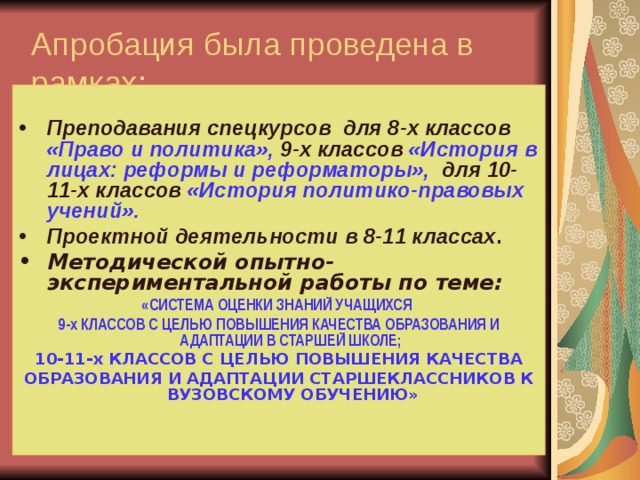 Апробация была проведена в рамках:  Преподавания спецкурсов для 8-х классов «Право и политика», 9-х классов «История в лицах: реформы и реформаторы», для 10-11-х классов «История политико-правовых учений». Проектной деятельности в 8-11 классах . Методической опытно-экспериментальной работы по теме: «СИСТЕМА ОЦЕНКИ ЗНАНИЙ УЧАЩИХСЯ 9-х КЛАССОВ С ЦЕЛЬЮ ПОВЫШЕНИЯ КАЧЕСТВА ОБРАЗОВАНИЯ И АДАПТАЦИИ В СТАРШЕЙ ШКОЛЕ; 10-11-х КЛАССОВ С ЦЕЛЬЮ ПОВЫШЕНИЯ КАЧЕСТВА ОБРАЗОВАНИЯ И АДАПТАЦИИ СТАРШЕКЛАССНИКОВ К ВУЗОВСКОМУ ОБУЧЕНИЮ» 