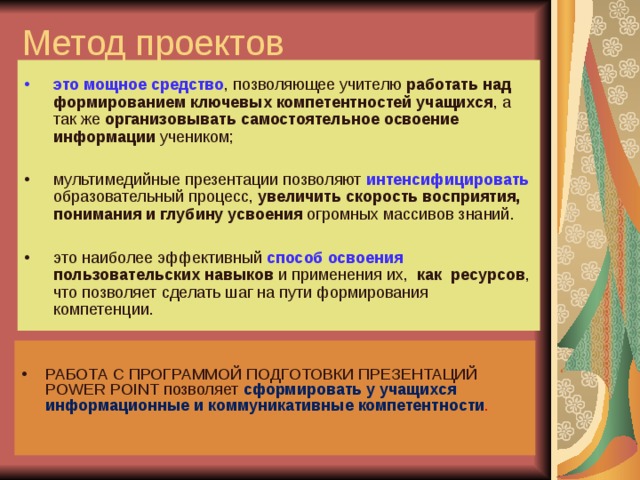 Метод проектов это мощное средство , позволяющее учителю работать над формированием ключевых компетентностей учащихся , а так же организовывать самостоятельное освоение информации учеником; мультимедийные презентации позволяют  интенсифицировать  образовательный процесс, увеличить скорость восприятия, понимания и глубину усвоения огромных массивов знаний.  это наиболее эффективный способ освоения  пользовательских навыков и применения их, как ресурсов , что позволяет сделать шаг на пути формирования компетенции. РАБОТА С ПРОГРАММОЙ ПОДГОТОВКИ ПРЕЗЕНТАЦИЙ POWER POINT позволяет сформировать у учащихся информационные и коммуникативные компетентности . 