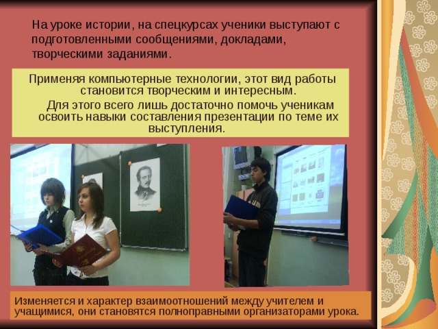 На уроке истории, на спецкурсах ученики выступают с подготовленными сообщениями, докладами, творческими заданиями.  Применяя компьютерные технологии, этот вид работы становится творческим и интересным.  Для этого всего лишь достаточно помочь ученикам освоить навыки составления презентации по теме их выступления. Изменяется и характер взаимоотношений между учителем и учащимися, они становятся полноправными организаторами урока. 