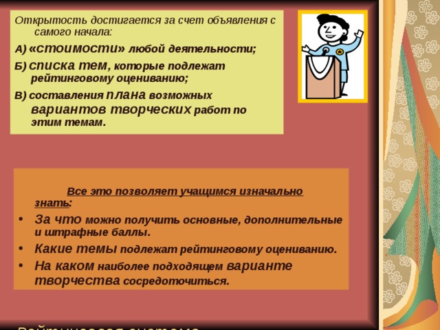 Открытость достигается за счет объявления с самого начала: А) «стоимости» любой деятельности; Б) списка тем , которые подлежат рейтинговому оцениванию; В) составления плана возможных вариантов творческих работ по этим темам.                  Р ейтинговая система оценивания  является одной из самых  современных и открытых   Все это позволяет учащимся изначально знать : За что можно получить основные, дополнительные и штрафные баллы. Какие темы подлежат рейтинговому оцениванию. На каком наиболее подходящем варианте творчества сосредоточиться.  