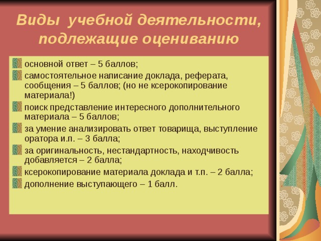 Виды учебной деятельности, подлежащие оцениванию основной ответ – 5 баллов; самостоятельное написание доклада, реферата, сообщения – 5 баллов; (но не ксерокопирование материала!) поиск представление интересного дополнительного материала – 5 баллов; за умение анализировать ответ товарища, выступление оратора и.п. – 3 балла; за оригинальность, нестандартность, находчивость добавляется – 2 балла; ксерокопирование материала доклада и т.п. – 2 балла; дополнение выступающего – 1 балл.  