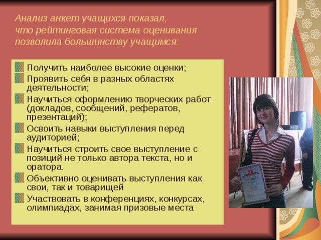 Анализ анкет учащихся показал,  что рейтинговая система оценивания  позволила большинству учащимся: Получить наиболее высокие оценки; Проявить себя в разных областях деятельности; Научиться оформлению творческих работ (докладов, сообщений, рефератов, презентаций); Освоить навыки выступления перед аудиторией; Научиться строить свое выступление с позиций не только автора текста, но и оратора. Объективно оценивать выступления как свои, так и товарищей Участвовать в конференциях, конкурсах, олимпиадах, занимая призовые места  