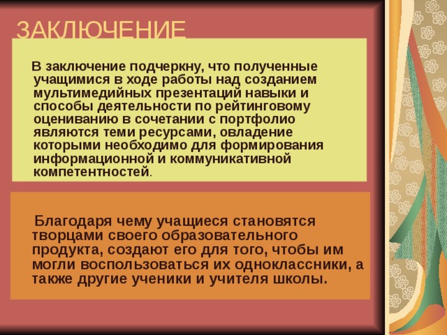 ЗАКЛЮЧЕНИЕ  В заключение подчеркну, что полученные учащимися в ходе работы над созданием мультимедийных презентаций навыки и способы деятельности по рейтинговому оцениванию в сочетании с портфолио являются теми ресурсами, овладение которыми необходимо для формирования информационной и коммуникативной компетентностей .  Благодаря чему учащиеся становятся творцами своего образовательного продукта, создают его для того, чтобы им могли воспользоваться их одноклассники, а также другие ученики и учителя школы.  