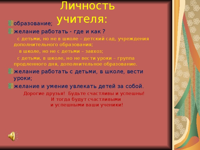  Личность учителя: образование; желание работать - где и как ?  с детьми, но не в школе – детский сад, учреждения дополнительного образования;  в школе, но не с детьми – завхоз;  с детьми, в школе, но не вести уроки – группа продленного дня, дополнительное образование. желание работать с детьми, в школе, вести уроки; желание и умение увлекать детей за собой. Дорогие друзья! Будьте счастливы и успешны!  И тогда будут счастливыми  и успешными ваши ученики! 