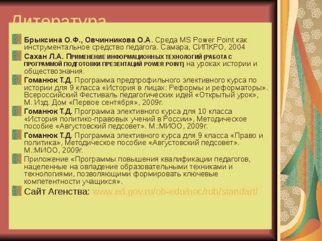 Литература: Брыксина О.Ф., Овчинникова О.А . Среда MS Power Point как инструментальное средство педагога. Самара, СИПКРО, 2004 Сахан Л.А.  П РИМЕНЕНИЕ ИНФОРМАЦИОННЫХ ТЕХНОЛОГИЙ (РАБОТА С ПРОГРАММОЙ ПОДГОТОВКИ ПРЕЗЕНТАЦИЙ POWER POINT) на уроках истории и обществознания. Гоманюк Т.Д . Программа предпрофильного элективного курса по истории для 9 класса «История в лицах: Реформы и реформаторы». Всероссийский Фестиваль педагогических идей «Открытый урок», М. Изд. Дом «Первое сентября», 2009г. Гоманюк Т.Д. Программа элективного курса для 10 класса «История политико-правовых учений в России», Методическое пособие «Августовский педсовет». М.:МИОО, 2009г. Гоманюк Т.Д. Программа элективного курса для 9 класса «Право и политика», Методическое пособие «Августовский педсовет». М.:МИОО, 2009г. Приложение «Программы повышения квалификации педагогов, нацеленные на овладение образовательными техниками и технологиями, позволяющими формировать ключевые компетентности учащихся». Сайт Агенства:  www.ed.gov.ru/ob-edu/noc/rub/standart/  