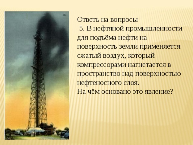 Ответь на вопросы  5. В нефтяной промышленности для подъёма нефти на поверхность земли применяется сжатый воздух, который компрессорами нагнетается в пространство над поверхностью нефтеносного слоя. На чём основано это явление? 