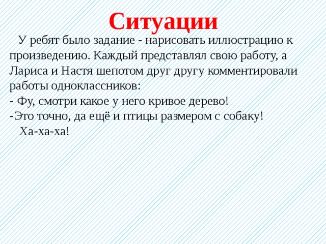 Ситуации  У ребят было задание - нарисовать иллюстрацию к произведению. Каждый представлял свою работу, а Лариса и Настя шепотом друг другу комментировали работы одноклассников: - Фу, смотри какое у него кривое дерево! -Это точно, да ещё и птицы размером с собаку!  Ха-ха-ха! 