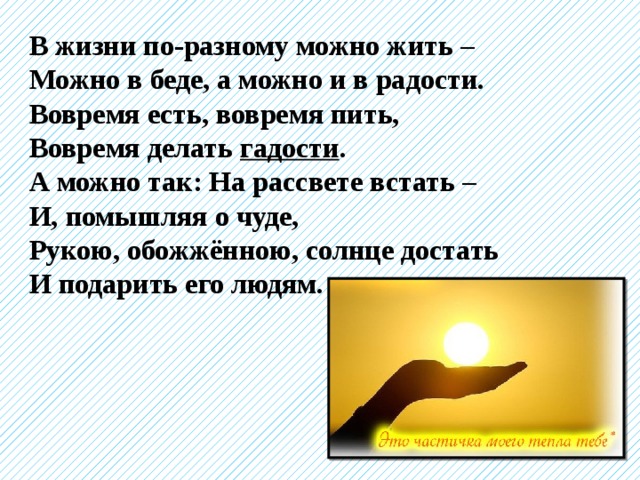 В жизни по-разному можно жить – Можно в беде, а можно и в радости. Вовремя есть, вовремя пить, Вовремя делать гадости . А можно так: На рассвете встать – И, помышляя о чуде, Рукою, обожжённою, солнце достать И подарить его людям. 