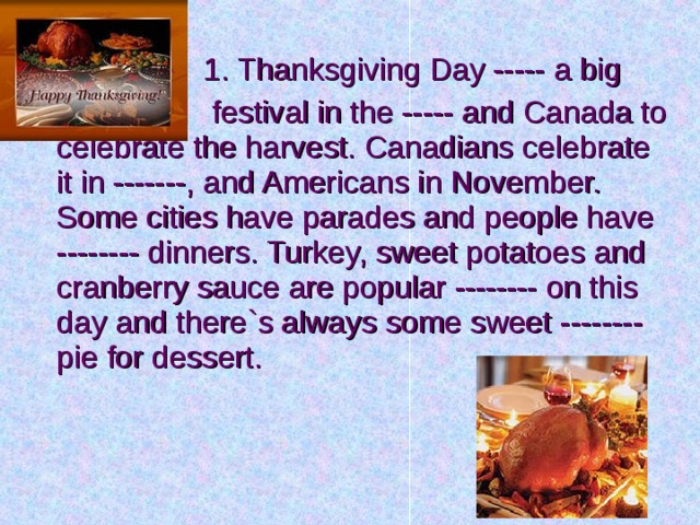  1. Thanksgiving Day ----- a big  festival in the ----- and Canada to celebrate the harvest. Canadians celebrate it in -------, and Americans in November. Some cities have parades and people have -------- dinners. Turkey, sweet potatoes and cranberry sauce are popular -------- on this day and there`s always some sweet -------- pie for dessert. 