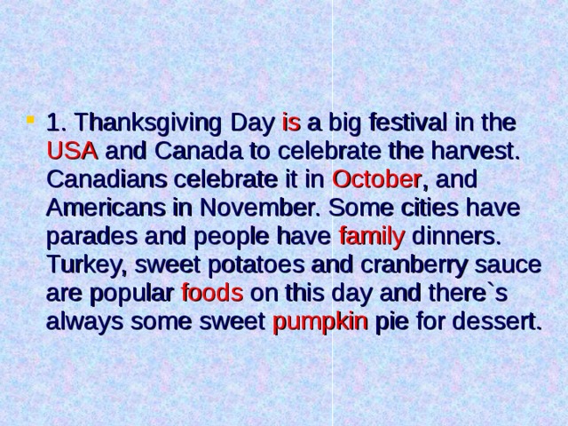 1. Thanksgiving Day is a big festival in the USA and Canada to celebrate the harvest. Canadians celebrate it in October , and Americans in November. Some cities have parades and people have family dinners. Turkey, sweet potatoes and cranberry sauce are popular foods on this day and there`s always some sweet pumpkin pie for dessert. 