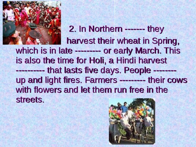  2. In Northern ------- they  harvest their wheat in Spring, which is in late --------- or early March. This is also the time for Holi, a Hindi harvest ---------- that lasts five days. People -------- up and light fires. Farmers --------- their cows with flowers and let them run free in the streets. 