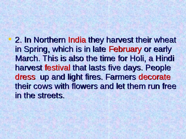 2. In Northern India they harvest their wheat in Spring, which is in late February or early March. This is also the time for Holi, a Hindi harvest festival that lasts five days. People dress up and light fires. Farmers decorate their cows with flowers and let them run free in the streets. 