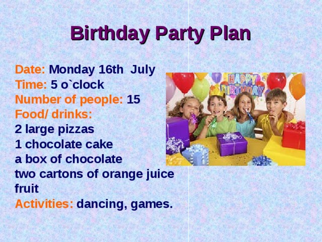 Birthday Party Plan  Date:  Monday 16th July Time:  5 o`clock Number of people:  15 Food/ drinks:  2 large pizzas 1 chocolate cake a box of chocolate two cartons of orange juice fruit Activities:  dancing, games. 