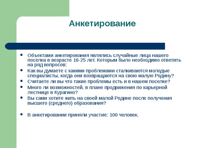 Анкетирование   Объектами анкетирования являлись случайные лица нашего поселка в возрасте 16-25 лет. Которым было необходимо ответить на ряд вопросов: Как вы думаете с какими проблемами сталкиваются молодые специалисты, когда они возвращаются на свою малую Родину? Считаете ли вы что такие проблемы есть и в нашем поселке? Много ли возможностей, в плане продвижения по карьерной лестнице в Курагино? Вы сами хотите жить на своей малой Родине после получения высшего (среднего) образования?  В анкетировании приняли участие: 100 человек.  