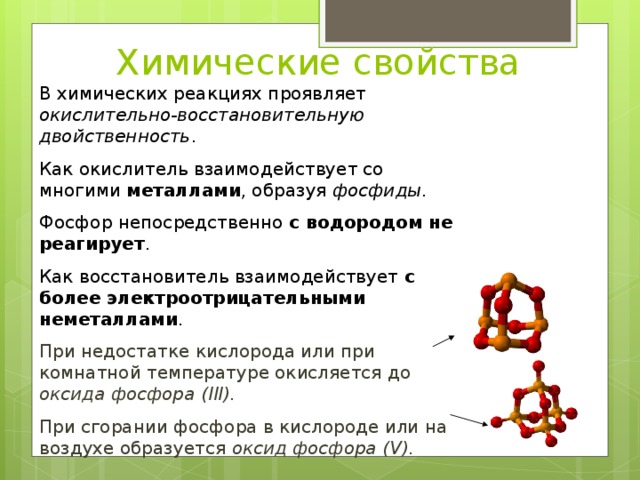 Химические свойства В химических реакциях проявляет окислительно-восстановительную двойственность . Как окислитель взаимодействует со многими металлами , образуя фосфиды . Фосфор непосредственно с водородом не реагирует . Как восстановитель взаимодействует с более электроотрицательными неметаллами . При недостатке кислорода или при комнатной температуре окисляется до оксида фосфора (III). При сгорании фосфора в кислороде или на воздухе образуется оксид фосфора (V). 