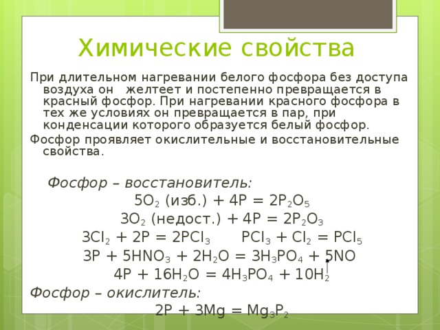 Химические свойства При длительном нагревании белого фосфора без доступа воздуха он желтеет и постепенно превращается в красный фосфор. При нагревании красного фосфора в тех же условиях он превращается в пар, при конденсации которого образуется белый фосфор. Фосфор проявляет окислительные и восстановительные свойства.  Фосфор – восстановитель: 5О 2 (изб.) + 4Р = 2Р 2 О 5 3О 2 (недост.) + 4Р = 2Р 2 О 3 3Сl 2 + 2P = 2PCl 3  PСl 3 + Cl 2 = PCl 5 3P + 5HNO 3 + 2H 2 O = 3H 3 PO 4 + 5NO 4P + 16H 2 O = 4H 3 PO 4 + 10H 2 Фосфор – окислитель : 2Р + 3Mg = Mg 3 P 2 