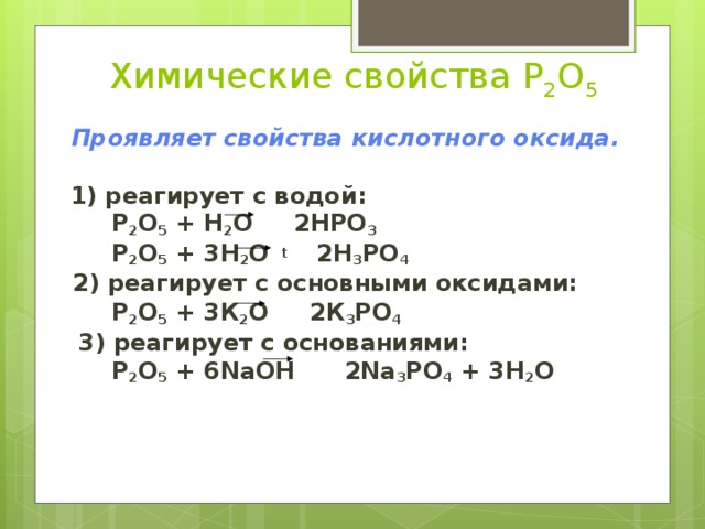 Химические свойства P 2 O 5  Проявляет свойства кислотного оксида.   1) реагирует с водой:  P 2 O 5 + H 2 O 2HPO 3   P 2 O 5 + 3H 2 O t   2H 3 PO 4   2) реагирует с основными оксидами:  P 2 O 5 + 3 К 2 O 2К 3 РО 4   3) реагирует с основаниями:  P 2 O 5 + 6 NaOH 2 Na 3 РО 4 + 3H 2 O 