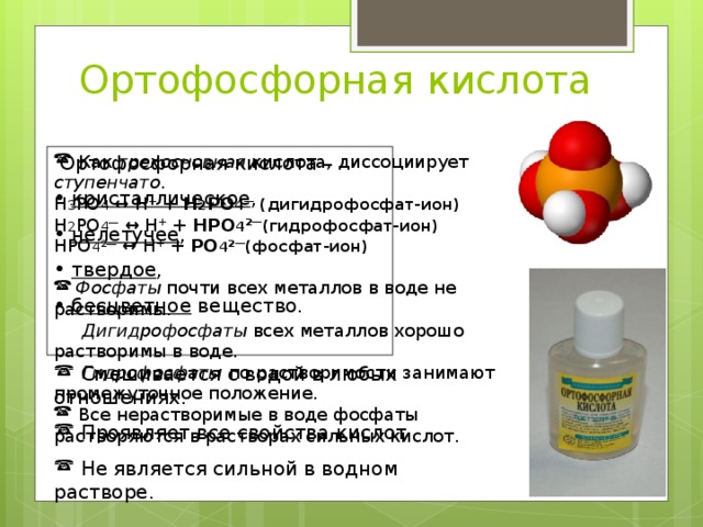 Ортофосфорная кислота  Ортофосфорная кислота –  Как трехосновная кислота, диссоциирует ступенчато .  кристаллическое ,  нелетучее ,  твердое ,  бесцветное вещество.  Н 3 РО 4 ↔ Н + + Н 2 РО 4 ―  (дигидрофосфат-ион) Н 2 РО 4 ― ↔ Н + + НРО 4 2 ― (гидрофосфат-ион) НРО 4 2 ― ↔ Н + + РО 4 2 ― (фосфат-ион)   Фосфаты почти всех металлов в воде не растворимы.  Дигидрофосфаты всех металлов хорошо растворимы в воде.  Гидрофосфаты по растворимости занимают промежуточное положение.  Все нерастворимые в воде фосфаты растворяются в растворах сильных кислот.  Смешивается с водой в любых отношениях.  Проявляет все свойства кислот.  Не является сильной в водном растворе. 