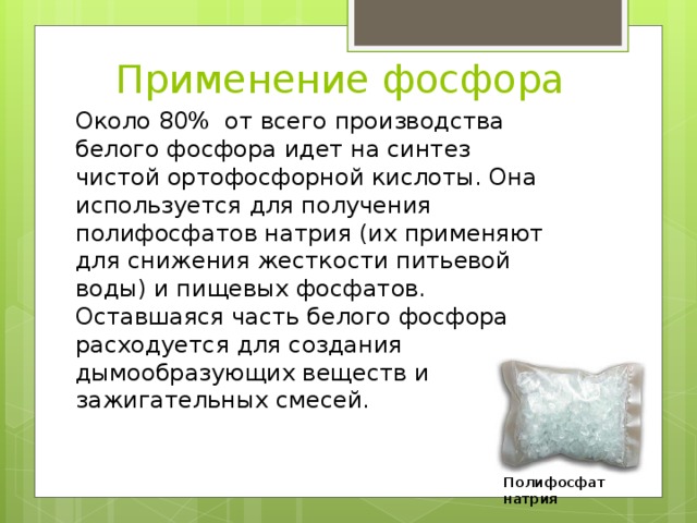 Применение фосфора Около 80%  от всего производства белого фосфора идет на синтез чистой ортофосфорной кислоты. Она используется для получения полифосфатов натрия (их применяют для снижения жесткости питьевой воды) и пищевых фосфатов. Оставшаяся часть белого фосфора расходуется для создания дымообразующих веществ и зажигательных смесей. Полифосфат натрия 