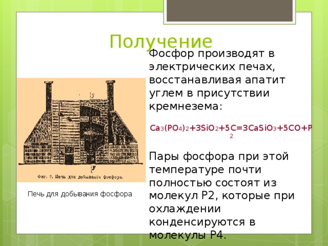 Получение Фосфор производят в электрических печах, восстанавливая апатит углем в присутствии кремнезема: Ca 3 (PO 4 ) 2 +3SiO 2 +5C=3CaSiO 3 +5CO+P 2 Пары фосфора при этой температуре почти полностью состоят из молекул Р2, которые при охлаждении конденсируются в молекулы Р4. Печь для добывания фосфора 