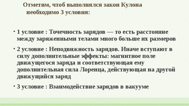 Отметим, чтоб выполнялся закон Кулона необходимо 3 условия:   1 условие : Точечность зарядов — то есть расстояние между заряженными телами много больше их размеров 2 условие : Неподвижность зарядов. Иначе вступают в силу дополнительные эффекты: магнитное поле движущегося заряда и соответствующая ему дополнительная сила Лоренца, действующая на другой движущийся заряд 3 условие : Взаимодействие зарядов в вакууме 