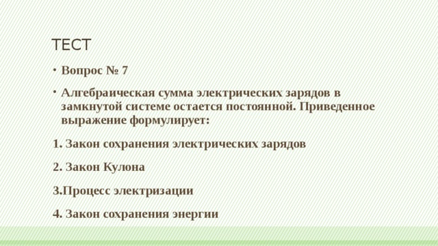 ТЕСТ Вопрос № 7 Алгебраическая сумма электрических зарядов в замкнутой системе остается постоянной. Приведенное выражение формулирует: 1. Закон сохранения электрических зарядов 2. Закон Кулона 3.Процесс электризации 4. Закон сохранения энергии 