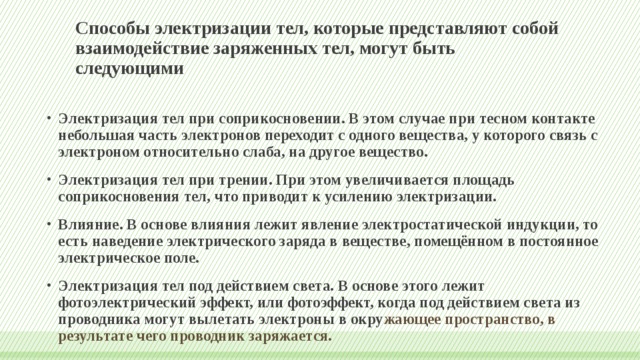 Способы электризации тел, которые представляют собой взаимодействие заряженных тел, могут быть следующими Электризация тел при соприкосновении. В этом случае при тесном контакте небольшая часть электронов переходит с одного вещества, у которого связь с электроном относительно слаба, на другое вещество. Электризация тел при трении. При этом увеличивается площадь соприкосновения тел, что приводит к усилению электризации. Влияние. В основе влияния лежит явление электростатической индукции, то есть наведение электрического заряда в веществе, помещённом в постоянное электрическое поле. Электризация тел под действием света. В основе этого лежит фотоэлектрический эффект, или фотоэффект, когда под действием света из проводника могут вылетать электроны в окру жающее пространство, в результате чего проводник заряжается. 