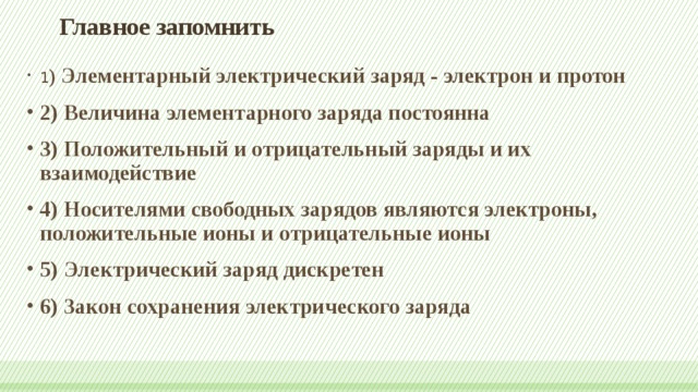 Главное запомнить   1 ) Элементарный электрический заряд - электрон и протон 2) Величина элементарного заряда постоянна 3) Положительный и отрицательный заряды и их взаимодействие 4) Носителями свободных зарядов являются электроны, положительные ионы и отрицательные ионы 5) Электрический заряд дискретен 6) Закон сохранения электрического заряда 