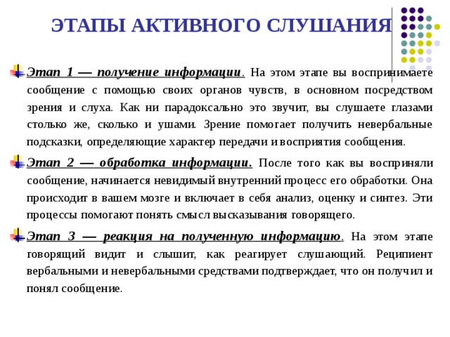 ЭТАПЫ АКТИВНОГО СЛУШАНИЯ  Этап 1 — получение информации .  На этом этапе вы воспринимаете сообщение с помощью своих органов чувств, в основном посредством зрения и слуха. Как ни парадоксально это звучит, вы слушаете глазами столько же, сколько и ушами. Зрение помогает получить невербальные подсказки, определяющие характер передачи и восприятия сообщения. Этап 2 — обработка информации.  После того как вы восприняли сообщение, начинается невидимый внутренний процесс его обработки. Она происходит в вашем мозге и включает в себя анализ, оценку и синтез. Эти процессы помогают понять смысл высказывания говорящего. Этап 3 — реакция на полученную информацию . На этом этапе говорящий видит и слышит, как реагирует слушающий. Реципиент вербальными и невербальными средствами подтверждает, что он получил и понял сообщение. 