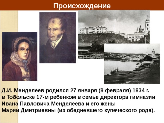 Происхождение Д.И. Менделеев родился 27 января (8 февраля) 1834 г. в Тобольске 17-м ребенком в семье директора гимназии Ивана Павловича Менделеева и его жены Марии Дмитриевны (из обедневшего купеческого рода). 