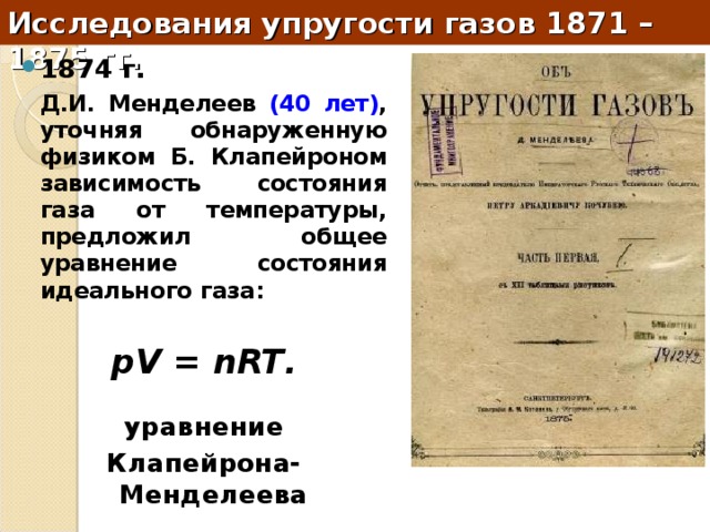 Исследования упругости газов 1871 – 1875 гг. 1874 г.   Д.И. Менделеев (40 лет) , уточняя обнаруженную физиком Б. Клапейроном зависимость состояния газа от температуры, предложил общее уравнение состояния идеального газа:  pV = nRT .  уравнение Клапейрона-Менделеева 