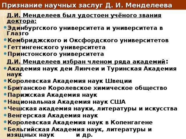 Признание научных заслуг Д. И. Менделеева  Д.И. Менделеев был удостоен учёного звания доктора: Эдинбургского университета и университета в Глазго Кембриджского и Оксфордского университетов Геттингенского университета Принстонского университета  Д.И. Менделеев избран членом ряда академий : Академия наук деи Линчеи и Туринская Академия наук Королевская Академия наук Швеции Британское Королевское химическое общество Парижская Академия наук Национальная Академия наук США Чешская академия науки, литературы и искусства Венгерская Академия наук Королевская Академия наук в Копенгагене Бельгийская Академия наук, литературы и изящных наук и др. 