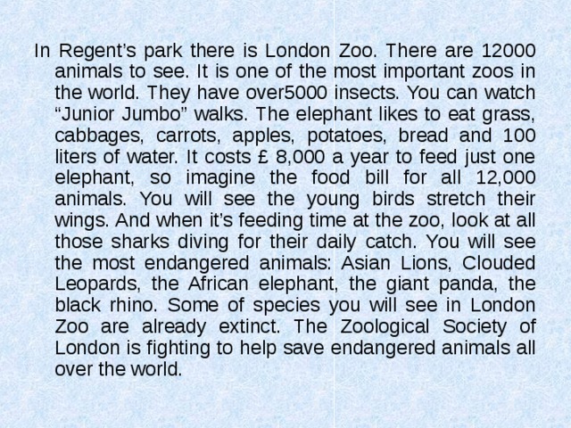 In Regent’s park there is London Zoo. There are 12000 animals to see. It is one of the most important zoos in the world. They have over5000 insects. You can watch “Junior Jumbo” walks. The elephant likes to eat grass, cabbages, carrots, apples, potatoes, bread and 100 liters of water. It costs £ 8,000 a year to feed just one elephant, so imagine the food bill for all 12,000 animals. You will see the young birds stretch their wings. And when it’s feeding time at the zoo, look at all those sharks diving for their daily catch. You will see the most endangered animals: Asian Lions, Clouded Leopards, the African elephant, the giant panda, the black rhino. Some of species you will see in London Zoo are already extinct. The Zoological Society of London is fighting to help save endangered animals all over the world. 