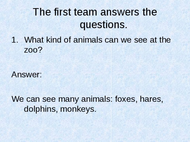 The first team answers the questions. What kind of animals can we see at the zoo?  Answer: We can see many animals: foxes, hares, dolphins, monkeys. 