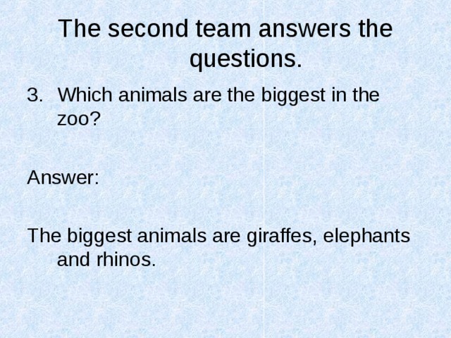The second team answers the questions. Which animals are the biggest in the zoo?  Answer: The biggest animals are giraffes, elephants and rhinos. 