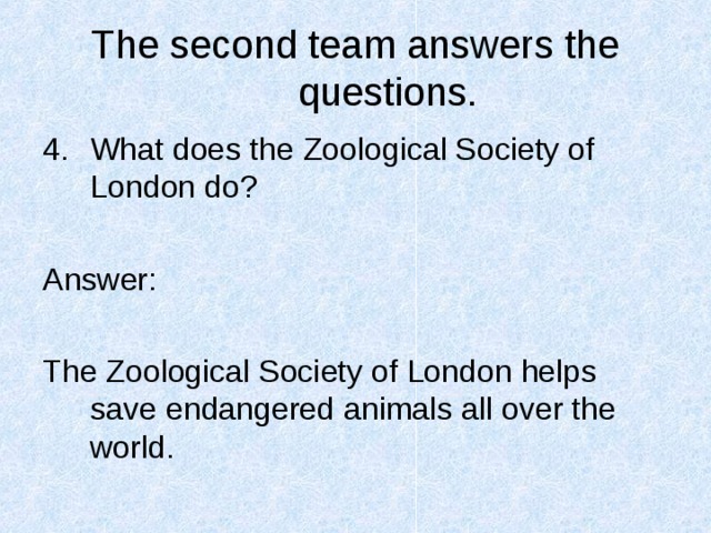 The second team answers the questions. What does the Zoological Society of London do?  Answer: The Zoological Society of London helps save endangered animals all over the world. 