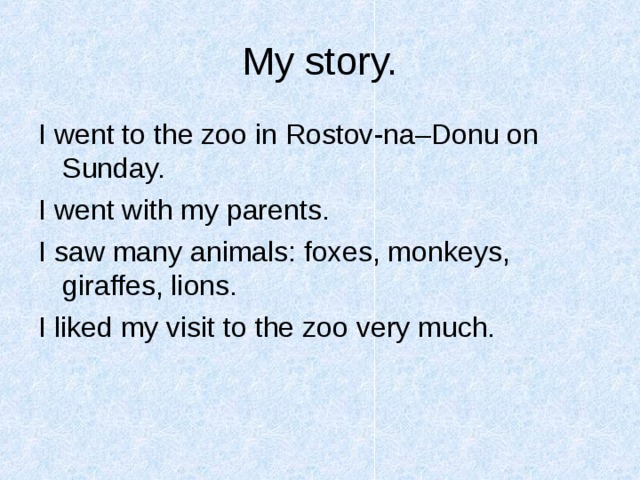 My story. I went to the zoo in Rostov-na–Donu on Sunday. I went with my parents. I saw many animals: foxes, monkeys, giraffes, lions. I liked my visit to the zoo very much. 