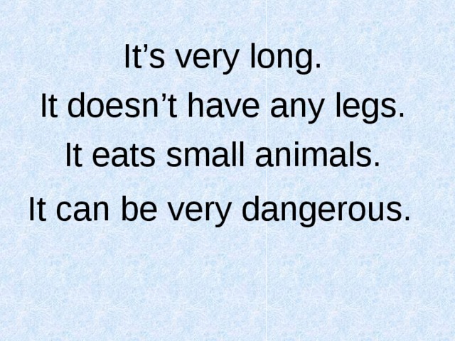 It’s very long. It doesn’t have any legs. It eats small animals. It can be very dangerous.   